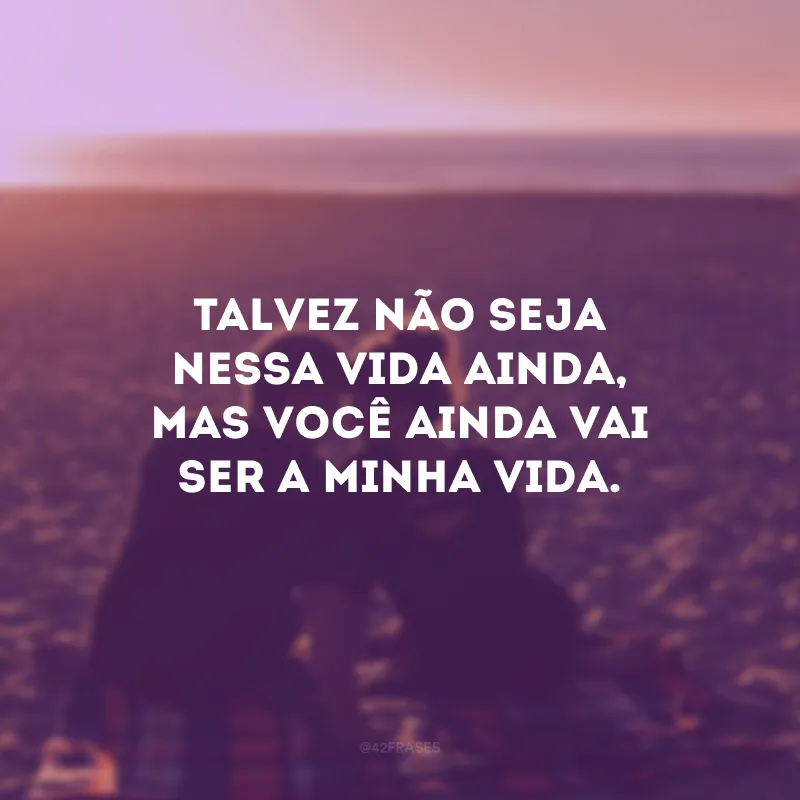 Talvez não seja nessa vida ainda, mas você ainda vai ser a minha vida.