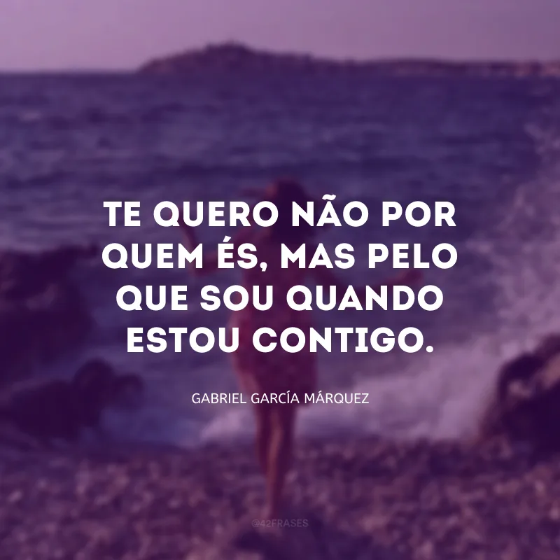 Te quero não por quem és, mas pelo que sou quando estou contigo.
