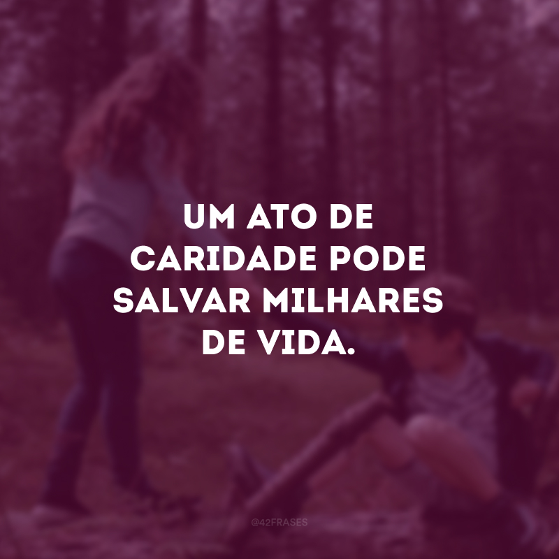 Um ato de caridade pode salvar milhares de vida. 