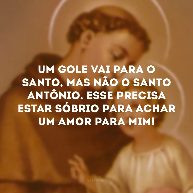 Um gole vai para o santo, mas não o Santo Antônio. Esse precisa estar sóbrio para achar um amor para mim!