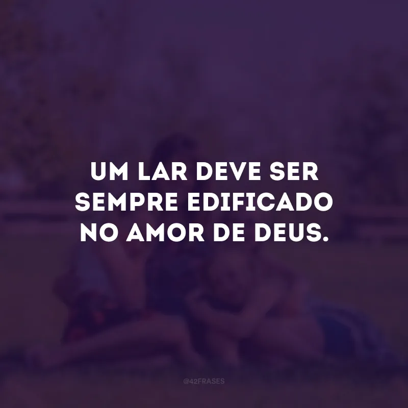 Um lar deve ser sempre edificado no amor de Deus. 