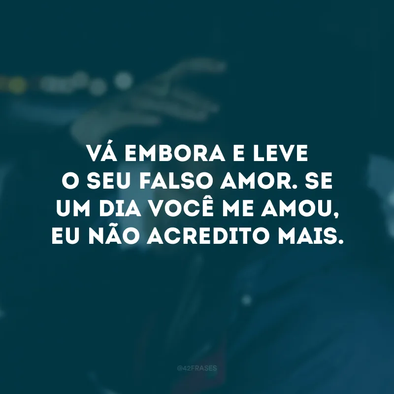 Vá embora e leve o seu falso amor. Se um dia você me amou, eu não acredito mais.
