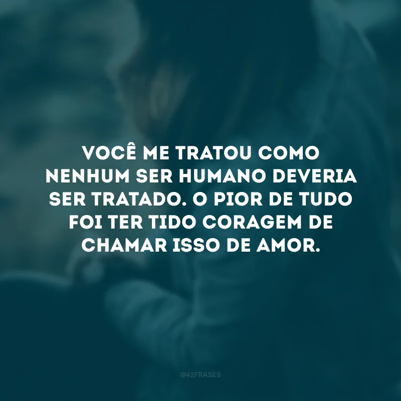 Você me tratou como nenhum ser humano deveria ser tratado. O pior de tudo foi ter tido coragem de chamar isso de amor.
