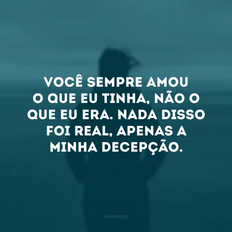 Você sempre amou o que eu tinha, não o que eu era. Nada disso foi real, apenas a minha decepção. 
