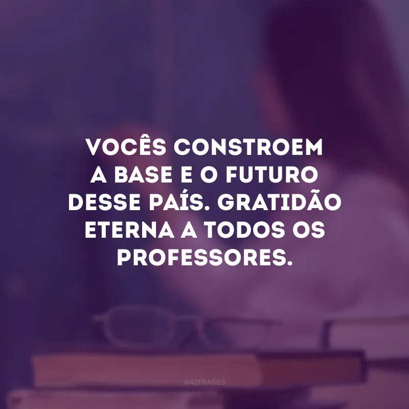 Vocês constroem a base e o futuro desse país. Gratidão eterna a todos os professores.