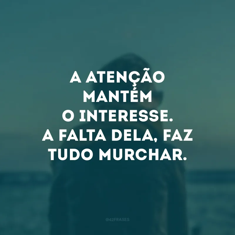 A atenção mantém o interesse. A falta dela, faz tudo murchar.