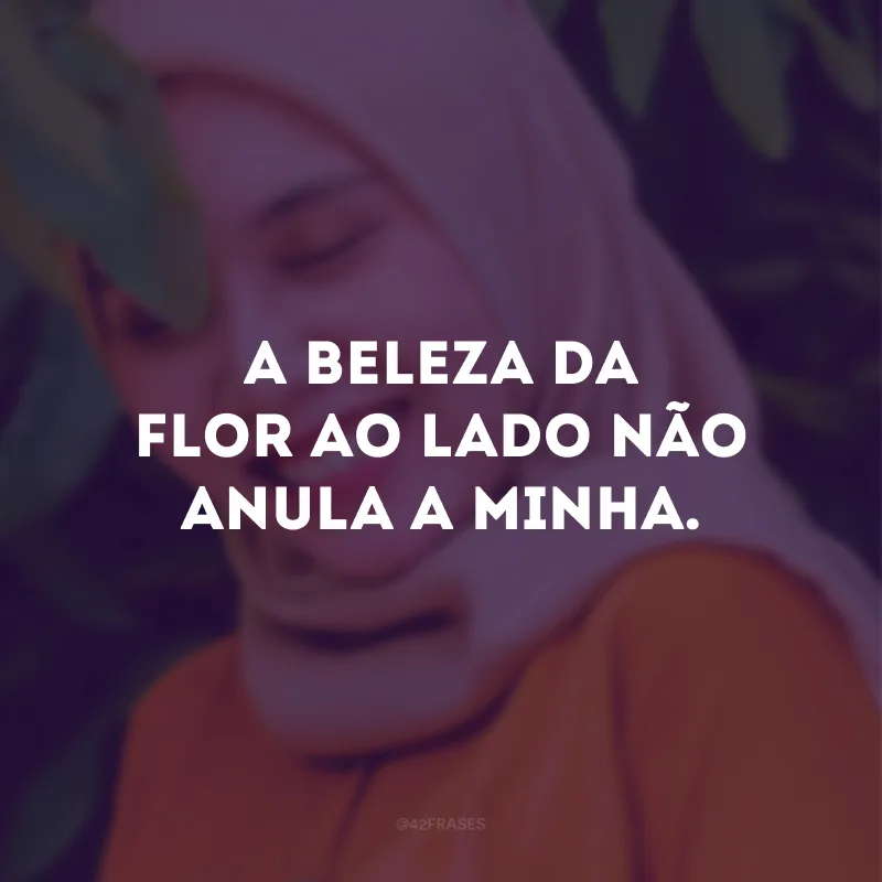 A beleza da flor ao lado não anula a minha.