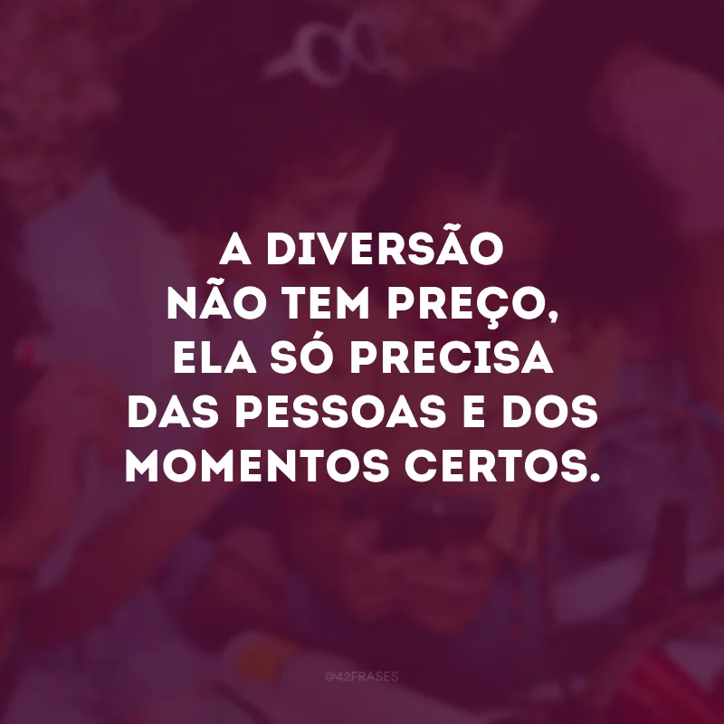 A diversão não tem preço, ela só precisa das pessoas e dos momentos certos. 