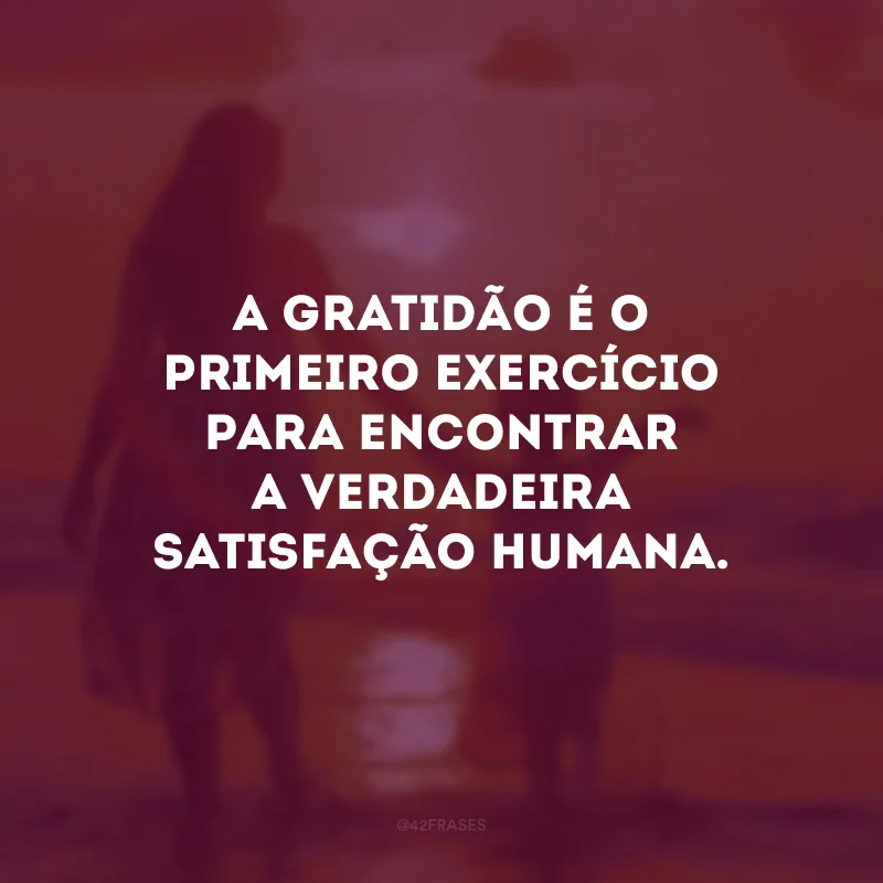 A gratidão é o primeiro exercício para encontrar a verdadeira satisfação humana.