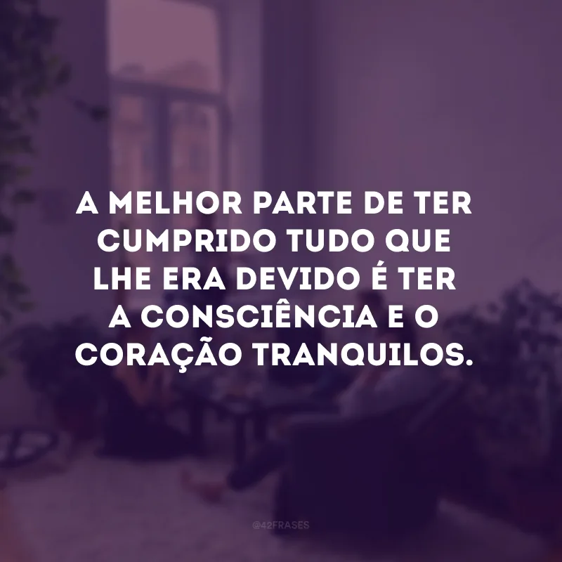 A melhor parte de ter cumprido tudo que lhe era devido é ter a consciência e o coração tranquilos. 