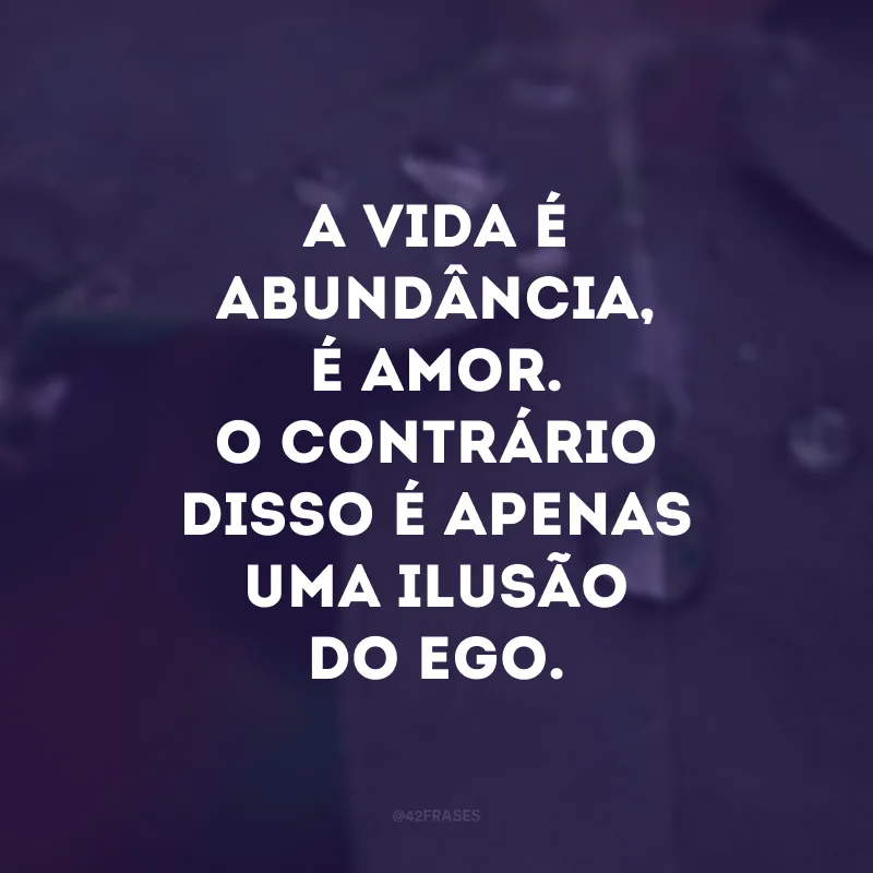 A vida é abundância, é amor. O contrário disso é apenas uma ilusão do ego. 