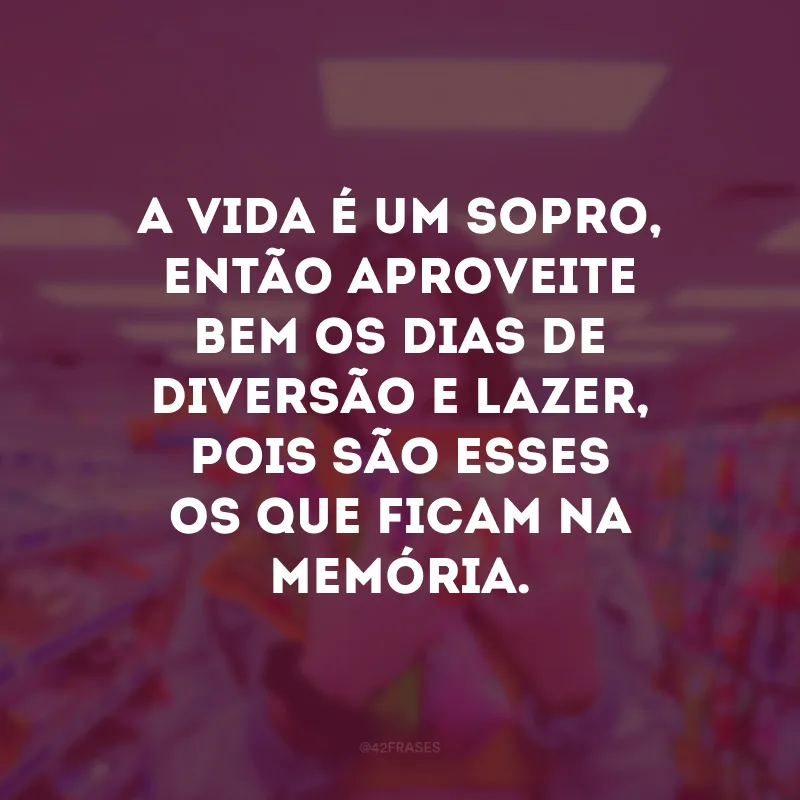 A vida é um sopro, então aproveite bem os dias de diversão e lazer, pois são esses os que ficam na memória. 