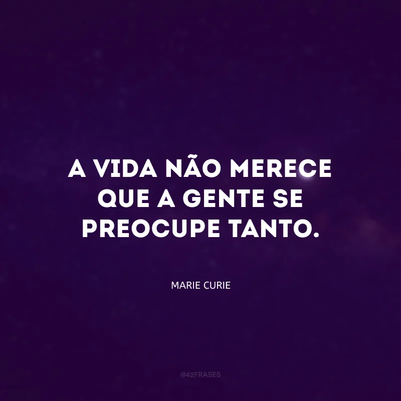 A vida não merece que a gente se preocupe tanto.