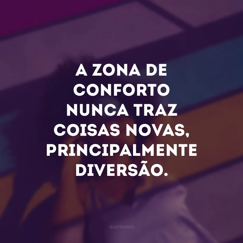 A zona de conforto nunca traz coisas novas, principalmente diversão. 