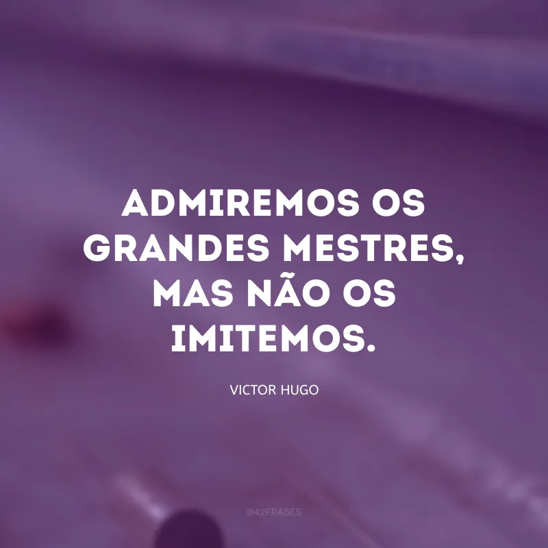 Admiremos os grandes mestres, mas não os imitemos.