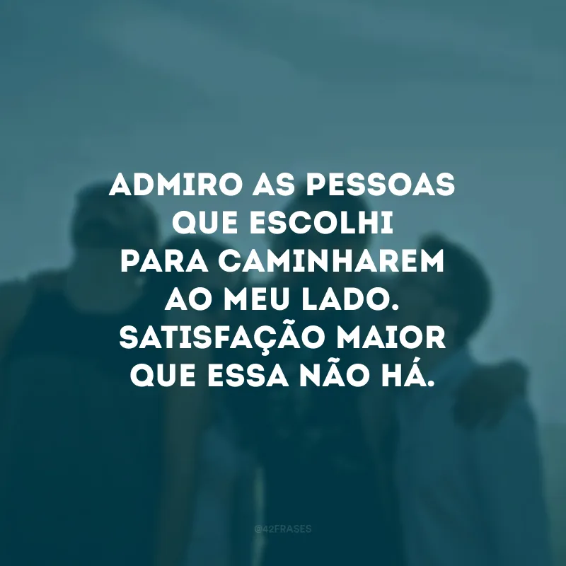 Admiro as pessoas que escolhi para caminharem ao meu lado. Satisfação maior que essa não há.
