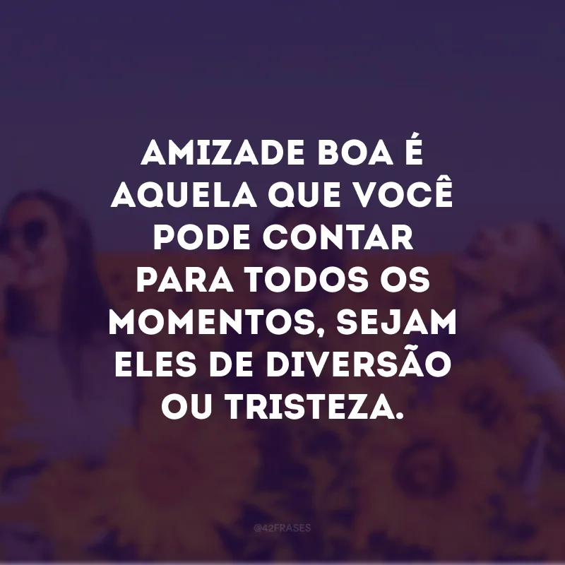 Amizade boa é aquela que você pode contar para todos os momentos, sejam eles de diversão ou tristeza. 