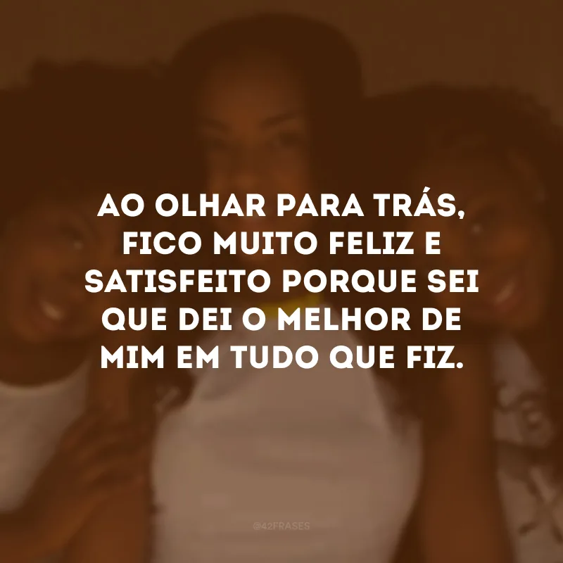 Ao olhar para trás, fico muito feliz e satisfeito porque sei que dei o melhor de mim em tudo que fiz.