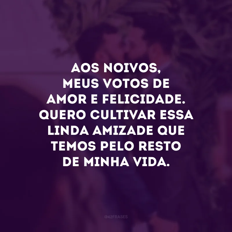 Aos noivos, meus votos de amor e felicidade. Quero cultivar essa linda amizade que temos pelo resto de minha vida. 