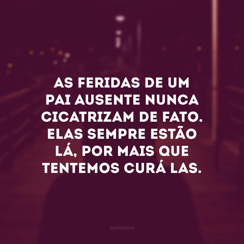 As feridas de um pai ausente nunca cicatrizam de fato. Elas sempre estão lá, por mais que tentemos curá-las. 