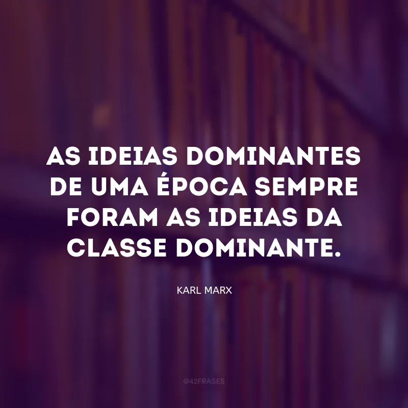 As ideias dominantes de uma época sempre foram as ideias da classe dominante.