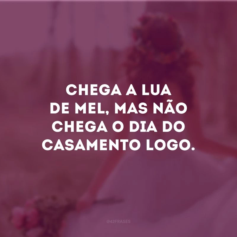 Chega a lua de mel, mas não chega o dia do casamento logo.