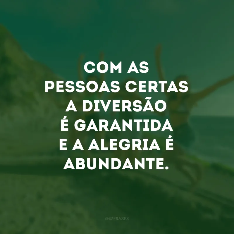 Com as pessoas certas a diversão é garantida e a alegria é abundante. 