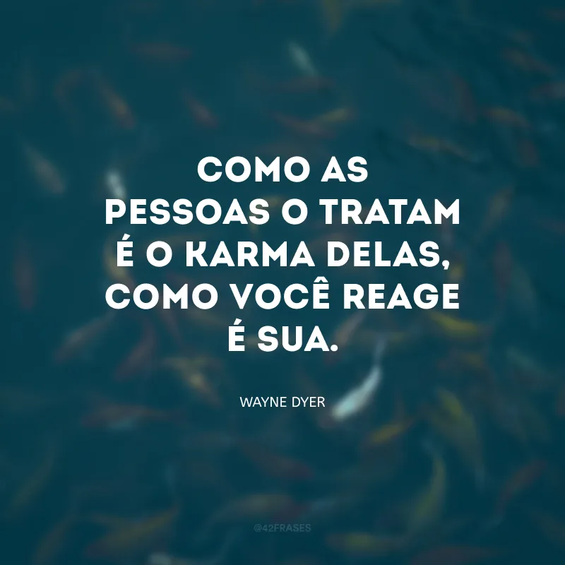 Como as pessoas o tratam é o karma delas, como você reage é sua. 