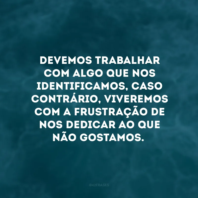 Devemos trabalhar com algo que nos identificamos, caso contrário, viveremos com a frustração de nos dedicar ao que não gostamos.
