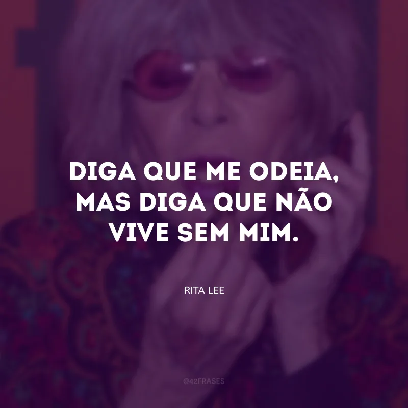 Diga que me odeia, mas diga que não vive sem mim. 
