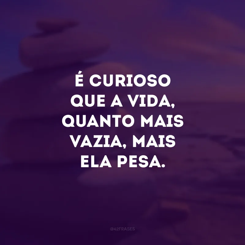 É curioso que a vida, quanto mais vazia, mais ela pesa.