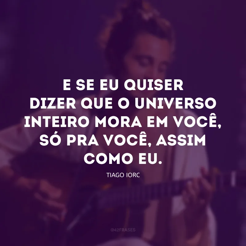 E se eu quiser dizer que o universo inteiro mora em você, só pra você, assim como eu.