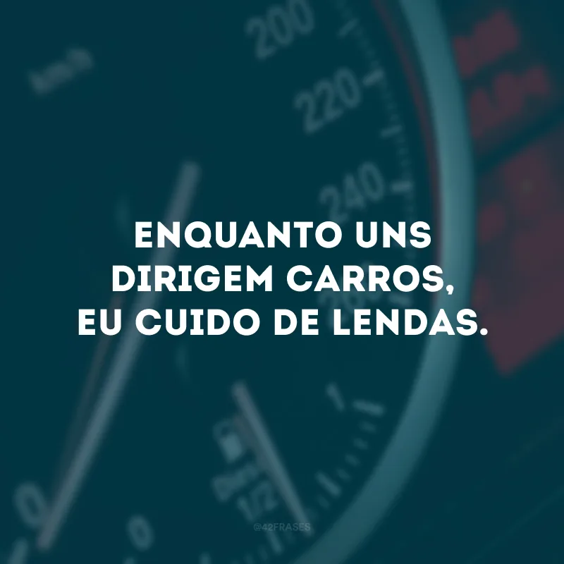 Enquanto uns dirigem carros, eu cuido de lendas.
