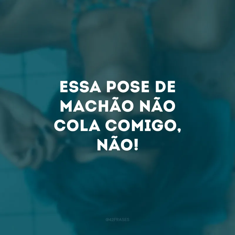 Essa pose de machão não cola comigo, não!