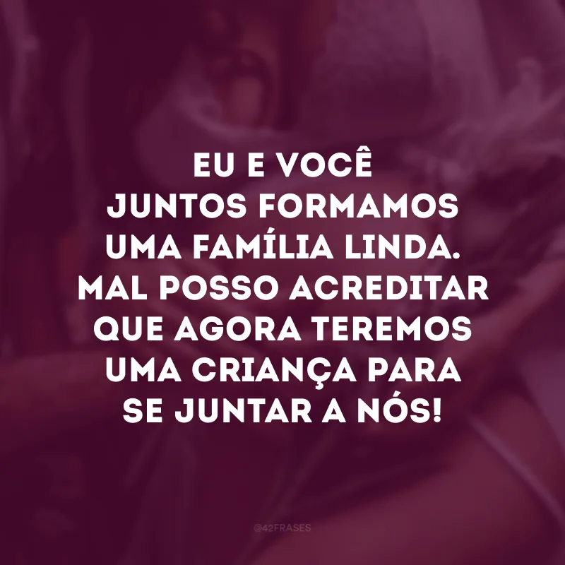 Eu e você juntos formamos uma família linda. Mal posso acreditar que agora teremos uma criança para se juntar a nós!
