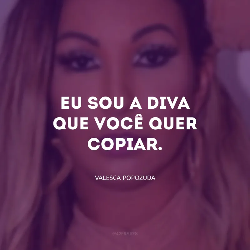 Eu sou a diva que você quer copiar.