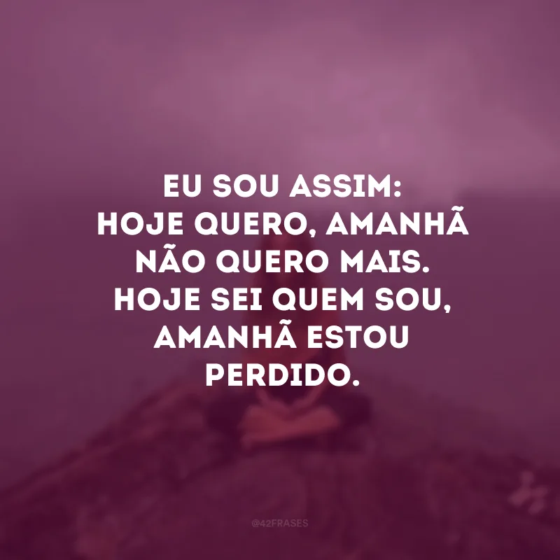 Eu sou assim: hoje quero, amanhã não quero mais. Hoje sei quem sou, amanhã estou perdido. 