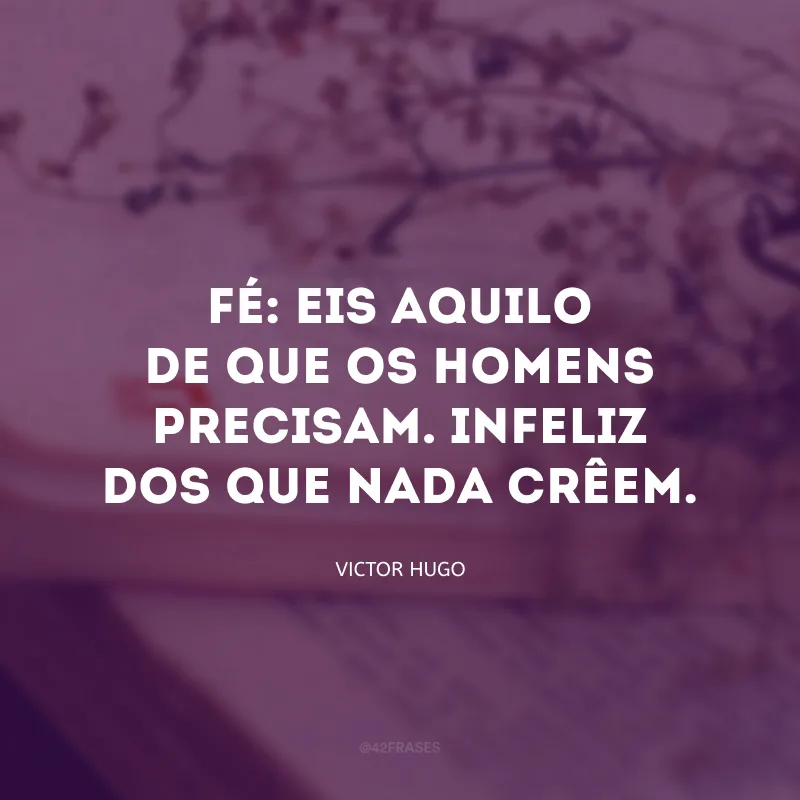 Fé: eis aquilo de que os homens precisam. Infeliz dos que nada crêem.