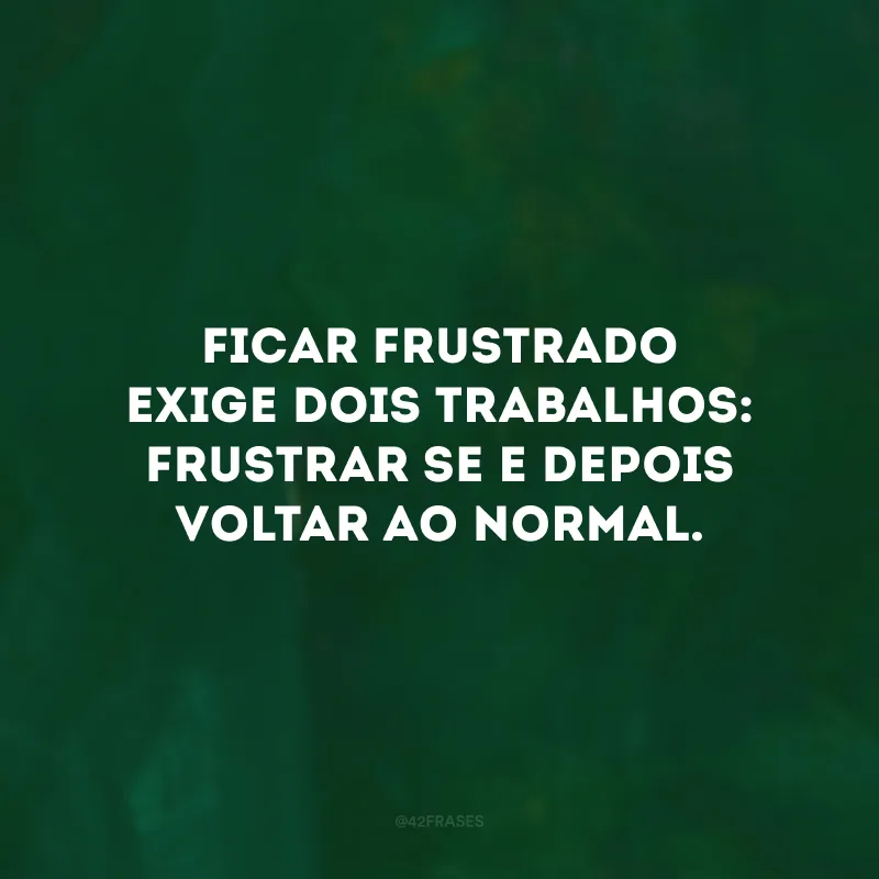 Ficar frustrado exige dois trabalhos: frustrar-se e depois voltar ao normal. 