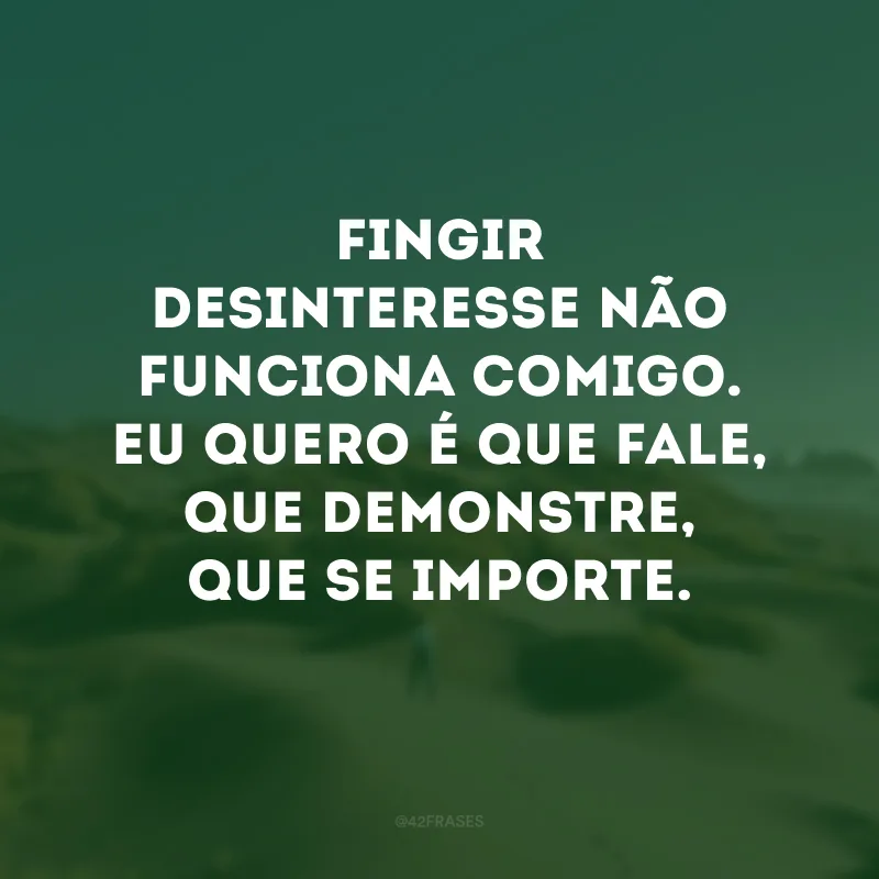 Fingir desinteresse não funciona comigo. Eu quero é que fale, que demonstre, que se importe.
