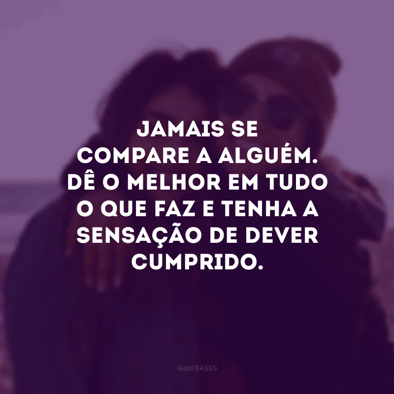 Jamais se compare a alguém. Dê o melhor em tudo o que faz e tenha a sensação de dever cumprido.