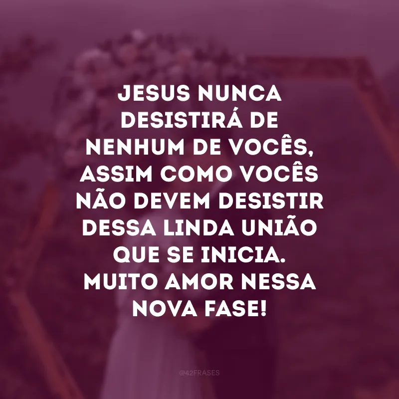 Jesus nunca desistirá de nenhum de vocês, assim como vocês não devem desistir dessa linda união que se inicia. Muito amor nessa nova fase!