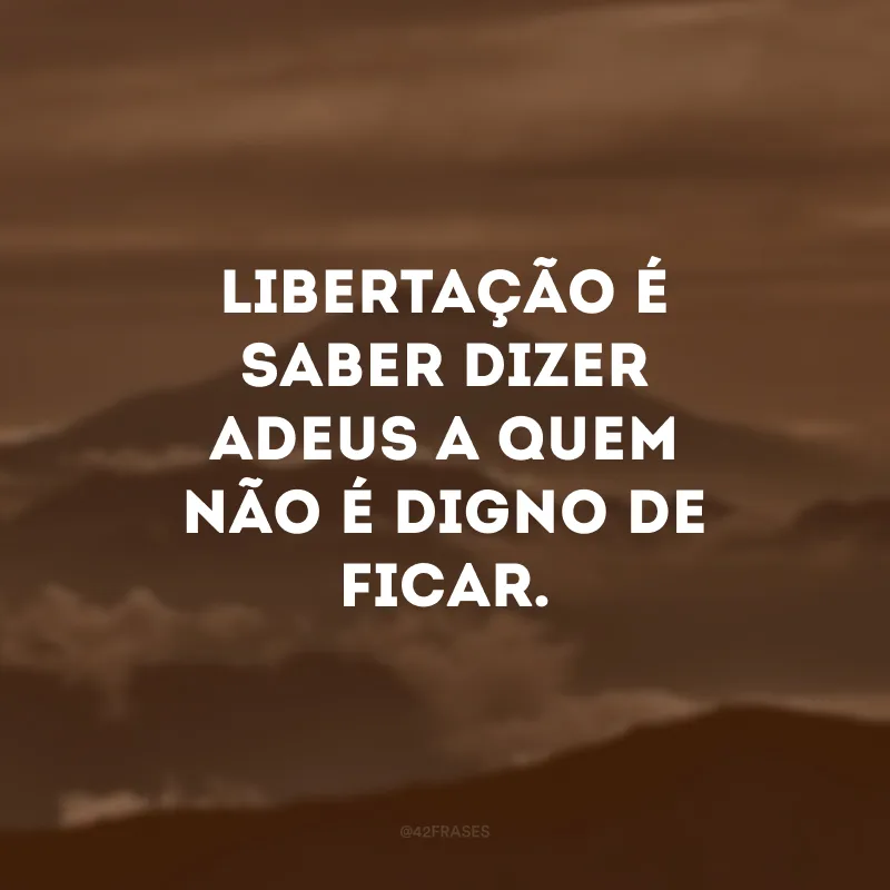Libertação é saber dizer adeus a quem não é digno de ficar.