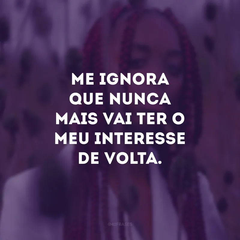 Me ignora que nunca mais vai ter o meu interesse de volta.