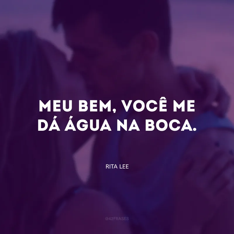 Meu bem, você me dá água na boca. 