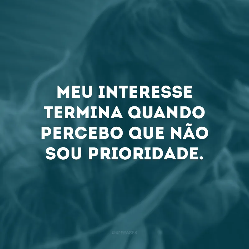 Meu interesse termina quando percebo que não sou prioridade.