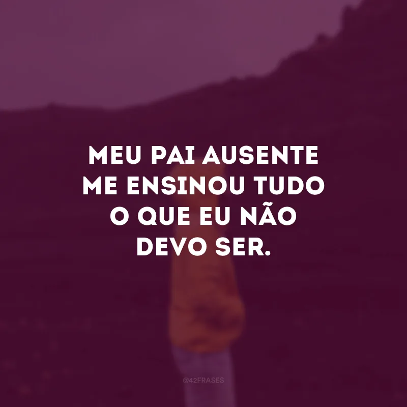 Meu pai ausente me ensinou tudo o que eu não devo ser. 