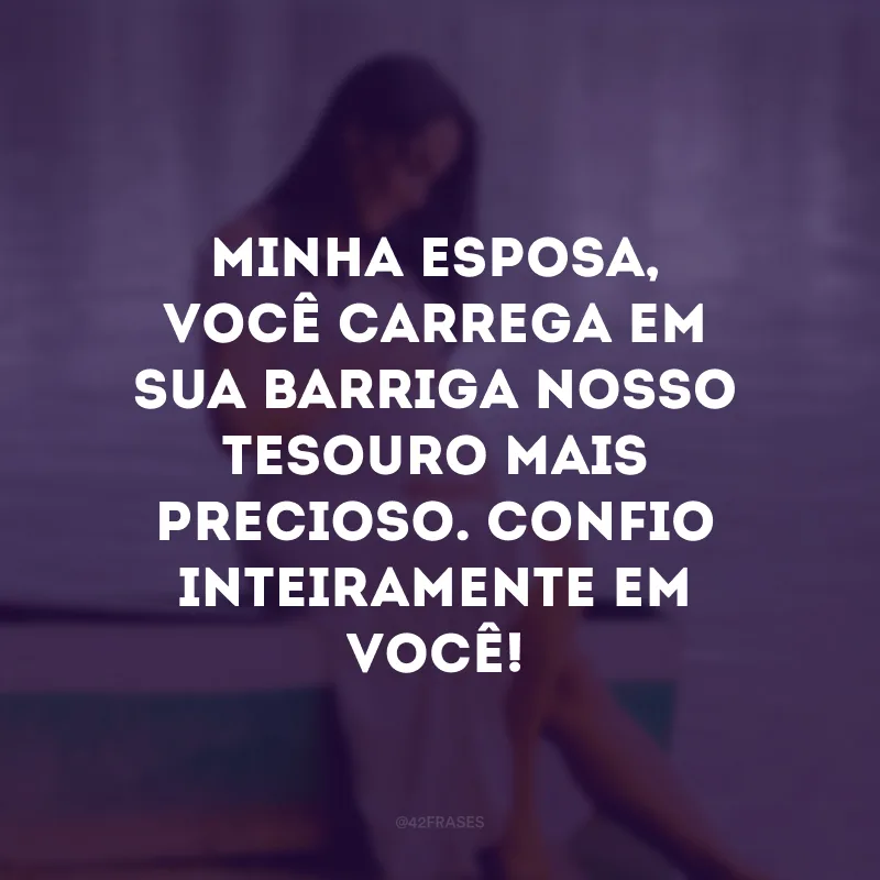 Minha esposa, você carrega em sua barriga nosso tesouro mais precioso. Confio inteiramente em você!
