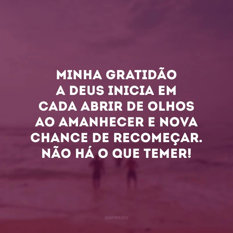 Minha gratidão a Deus inicia em cada abrir de olhos ao amanhecer e nova chance de recomeçar. Não há o que temer!
