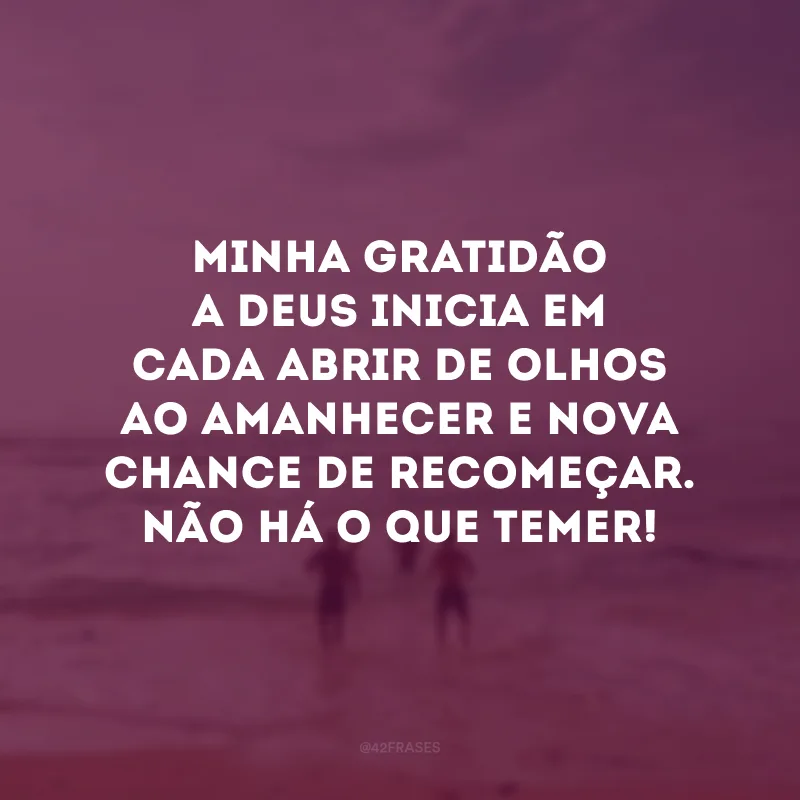 Minha gratidão a Deus inicia em cada abrir de olhos ao amanhecer e nova chance de recomeçar. Não há o que temer!